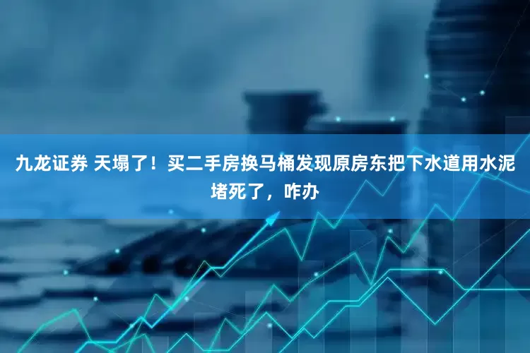 九龙证券 天塌了！买二手房换马桶发现原房东把下水道用水泥堵死了，咋办