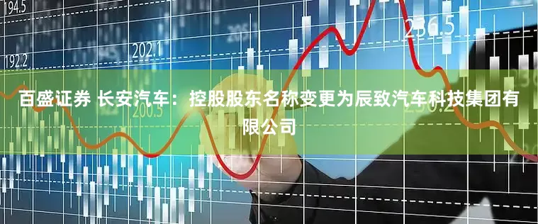 百盛证券 长安汽车：控股股东名称变更为辰致汽车科技集团有限公司