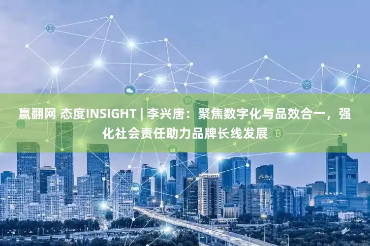 赢翻网 态度INSIGHT | 李兴唐：聚焦数字化与品效合一，强化社会责任助力品牌长线发展