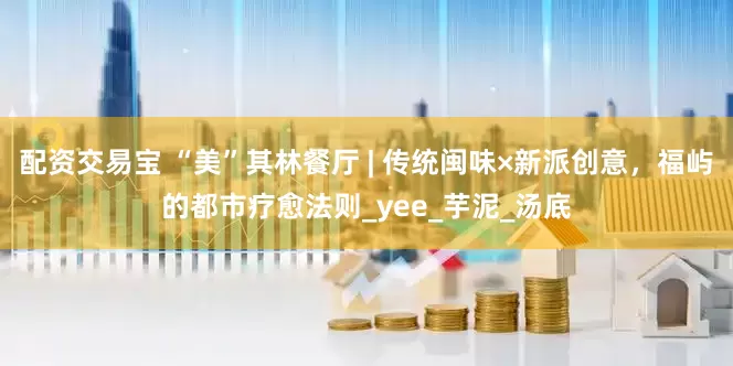 配资交易宝 “美”其林餐厅 | 传统闽味×新派创意，福屿的都市疗愈法则_yee_芋泥_汤底