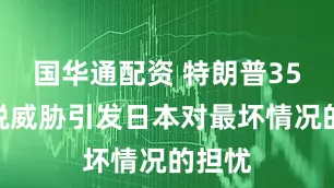 国华通配资 特朗普35%关税威胁引发日本对最坏情况的担忧