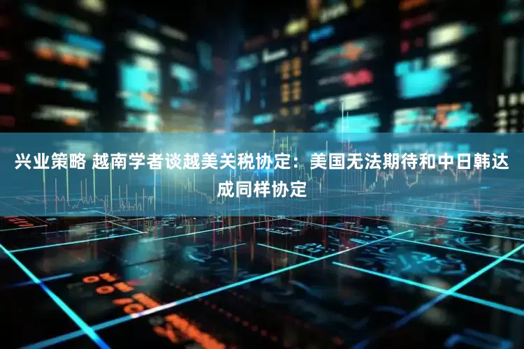 兴业策略 越南学者谈越美关税协定：美国无法期待和中日韩达成同样协定