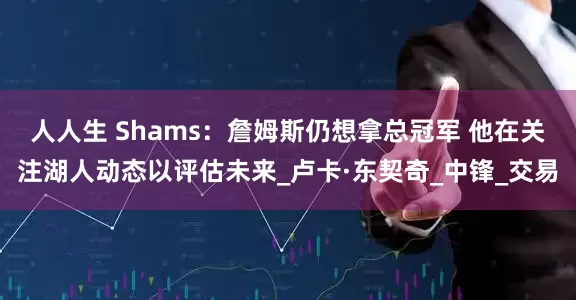 人人生 Shams：詹姆斯仍想拿总冠军 他在关注湖人动态以评估未来_卢卡·东契奇_中锋_交易