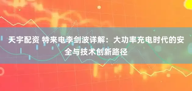 天宇配资 特来电李剑波详解：大功率充电时代的安全与技术创新路径