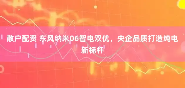 散户配资 东风纳米06智电双优，央企品质打造纯电新标杆