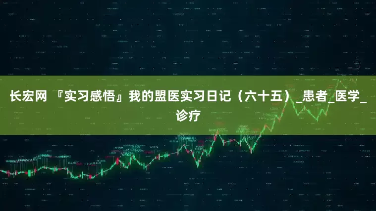长宏网 『实习感悟』我的盟医实习日记（六十五）_患者_医学_诊疗