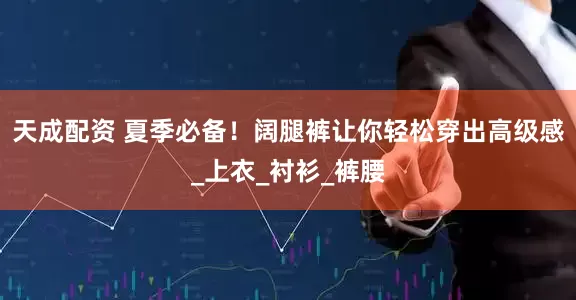 天成配资 夏季必备！阔腿裤让你轻松穿出高级感_上衣_衬衫_裤腰