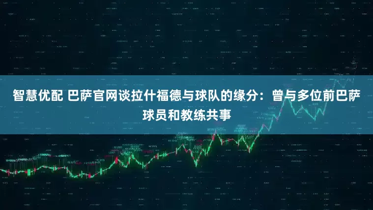 智慧优配 巴萨官网谈拉什福德与球队的缘分：曾与多位前巴萨球员和教练共事