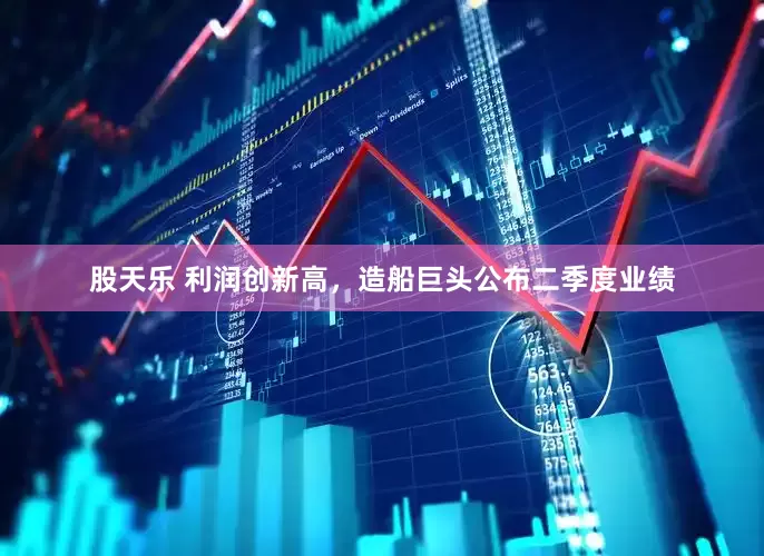 股天乐 利润创新高，造船巨头公布二季度业绩