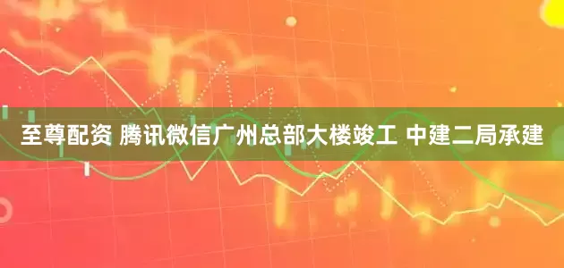 至尊配资 腾讯微信广州总部大楼竣工 中建二局承建