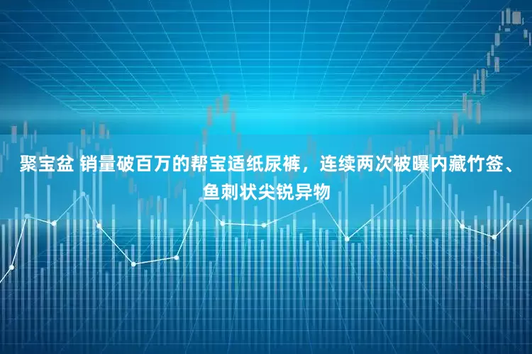 聚宝盆 销量破百万的帮宝适纸尿裤，连续两次被曝内藏竹签、鱼刺状尖锐异物