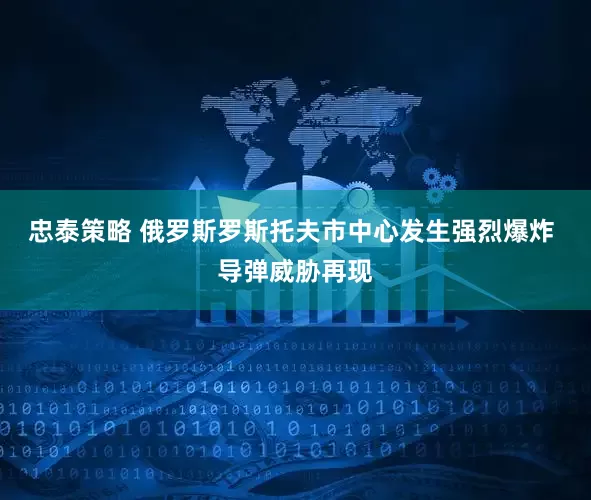 忠泰策略 俄罗斯罗斯托夫市中心发生强烈爆炸 导弹威胁再现
