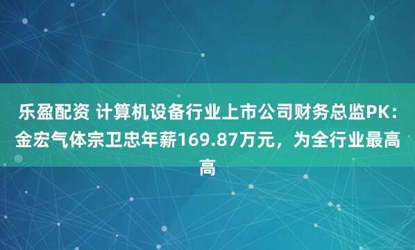 乐盈配资 计算机设备行业上市公司财务总监PK：金宏气体宗卫忠年薪169.87万元，为全行业最高