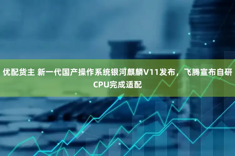 优配货主 新一代国产操作系统银河麒麟V11发布，飞腾宣布自研CPU完成适配