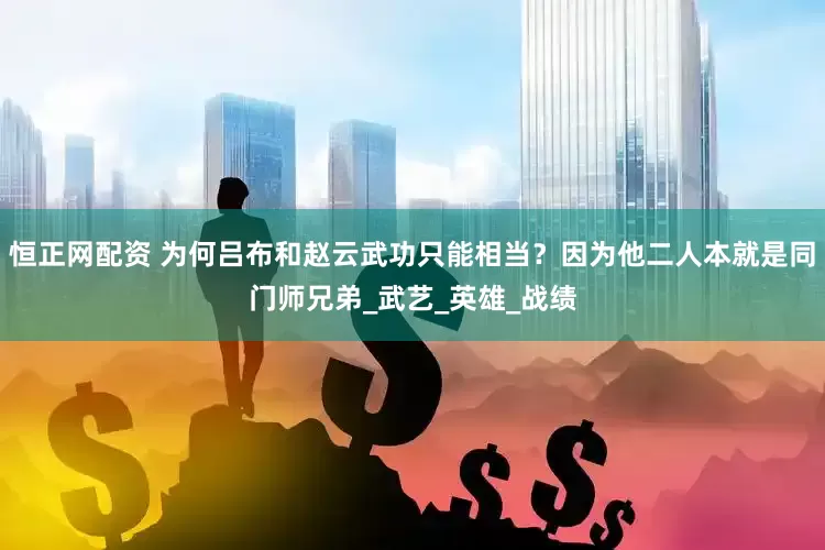 恒正网配资 为何吕布和赵云武功只能相当？因为他二人本就是同门师兄弟_武艺_英雄_战绩