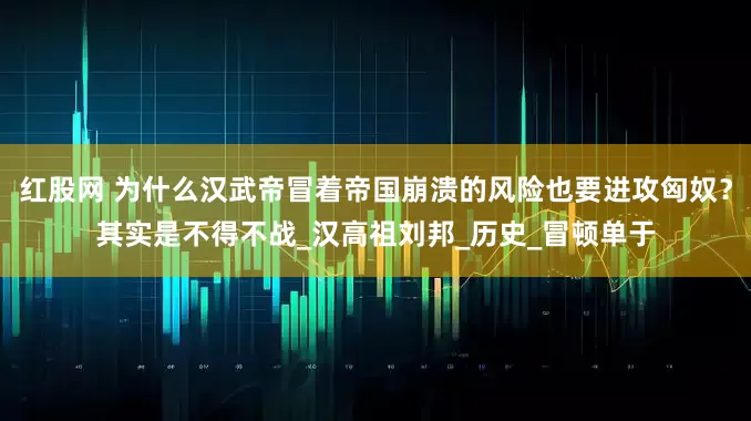 红股网 为什么汉武帝冒着帝国崩溃的风险也要进攻匈奴？其实是不得不战_汉高祖刘邦_历史_冒顿单于