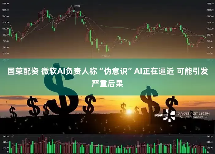 国荣配资 微软AI负责人称“伪意识”AI正在逼近 可能引发严重后果