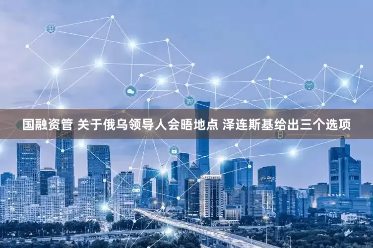 国融资管 关于俄乌领导人会晤地点 泽连斯基给出三个选项