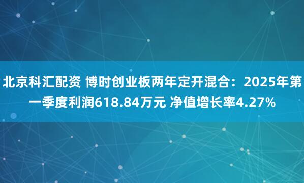 北京科汇配资 博时创业板两年定开混合：2025年第一季度利润618.84万元 净值增长率4.27%