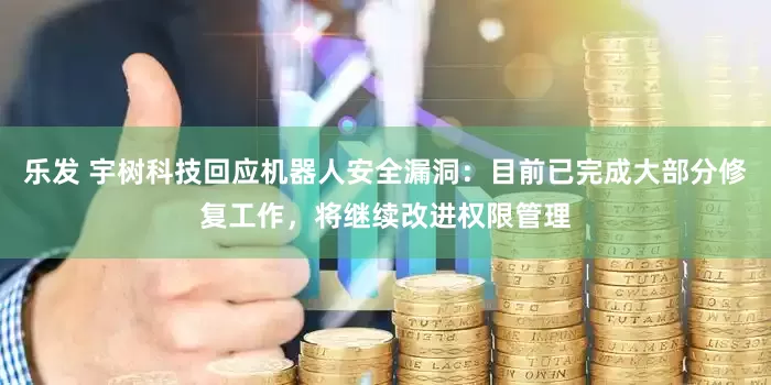 乐发 宇树科技回应机器人安全漏洞：目前已完成大部分修复工作，将继续改进权限管理