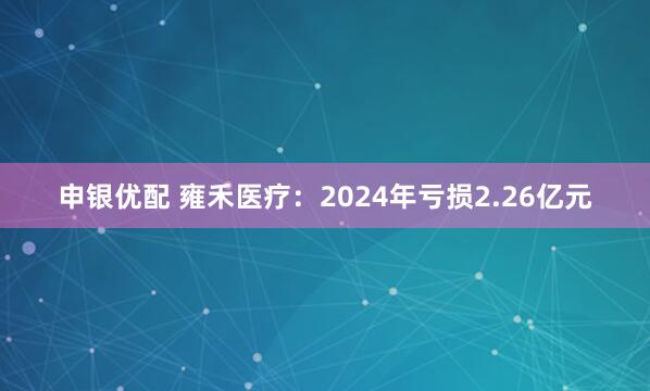申银优配 雍禾医疗：2024年亏损2.26亿元