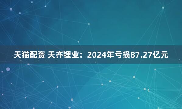 天猫配资 天齐锂业：2024年亏损87.27亿元
