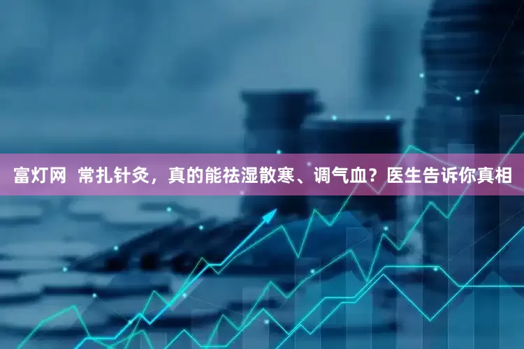 富灯网  常扎针灸，真的能祛湿散寒、调气血？医生告诉你真相