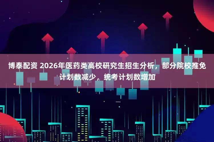博泰配资 2026年医药类高校研究生招生分析，部分院校推免计划数减少，统考计划数增加