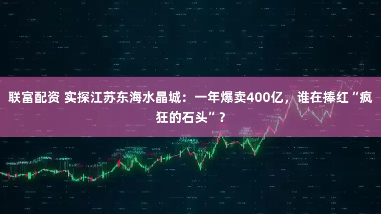 联富配资 实探江苏东海水晶城：一年爆卖400亿，谁在捧红“疯狂的石头”？