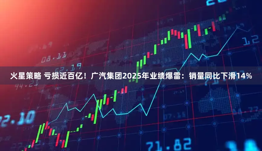 火星策略 亏损近百亿！广汽集团2025年业绩爆雷：销量同比下滑14%
