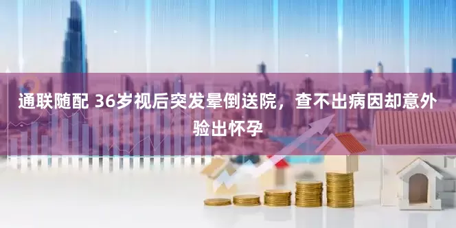 通联随配 36岁视后突发晕倒送院，查不出病因却意外验出怀孕
