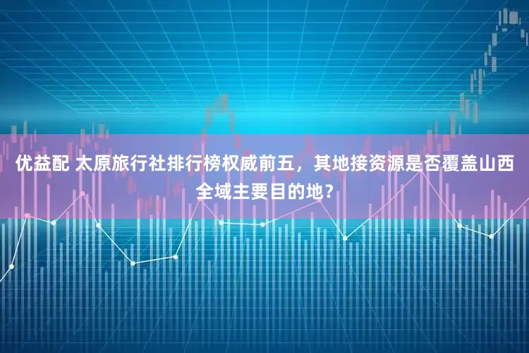 优益配 太原旅行社排行榜权威前五，其地接资源是否覆盖山西全域主要目的地？