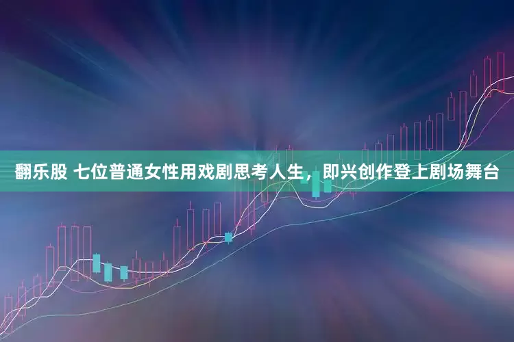 翻乐股 七位普通女性用戏剧思考人生，即兴创作登上剧场舞台