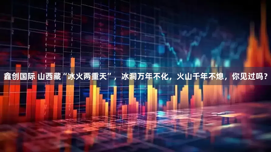 鑫创国际 山西藏“冰火两重天”，冰洞万年不化，火山千年不熄，你见过吗？
