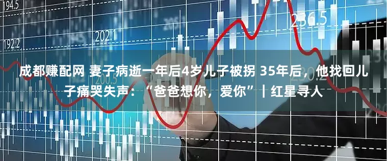 成都赚配网 妻子病逝一年后4岁儿子被拐 35年后，他找回儿子痛哭失声：“爸爸想你，爱你”｜红星寻人